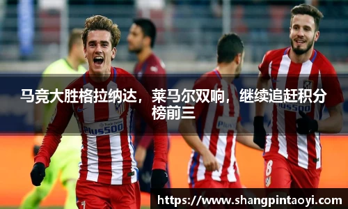 马竞大胜格拉纳达，莱马尔双响，继续追赶积分榜前三