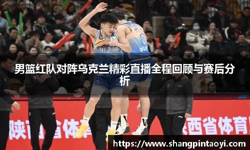 男篮红队对阵乌克兰精彩直播全程回顾与赛后分析