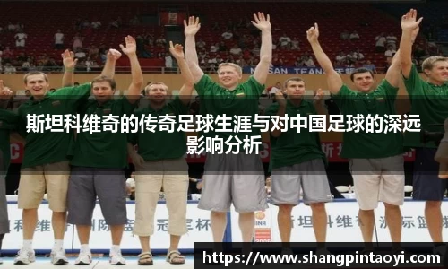 斯坦科维奇的传奇足球生涯与对中国足球的深远影响分析